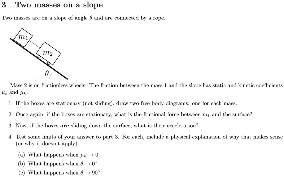 3 Two masses on a slope
Two masses are on a slope of angle θ and are connected by a rope.
m1
m2
θ
Mass 2 is on frictionless wheels. The friction between the mass 1 and the slope has static and kinetic coefficients
 and .
1. If the boxes are stationary (not sliding), draw two free body diagrams: one for each mass.
2. Once again, if the boxes are stationary, what is the frictional force between m1 and the surface?
3. Now, if the boxes are sliding down the surface, what is their acceleration?
4. Test some limits of your answer to part 3. For each, include a physical explanation of why that makes sense
(or why it doesn't apply).
(a) What happens when → 0.
(b) What happens when θ→ 0^∘.
(c) What happens when θ→ 90^∘.