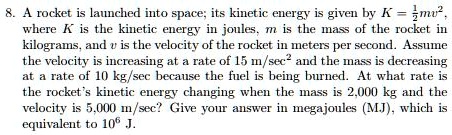 8. A rocket is launched into space; its kinetic energy is given by K = frac12mv^2, where K is the kinetic energy in joules, m is the mass of the rocket in kilograms, and v is the velocity of the rocket in meters per second. Assume the velocity is increasing at a rate of 15 m/sec² and the mass is decreasing at a rate of 10 kg/sec because the fuel is being burned. At what rate is the rocket's kinetic energy changing when the mass is 2,000 kg and the velocity is 5,000 m/sec? Give your answer in megajoules (MJ), which is equivalent to 10^6 J.