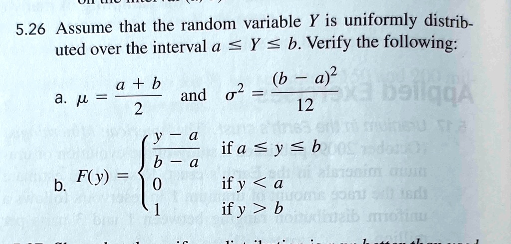 5.26 Assume that the random variable Y is uniformly distributed over the interval a ≤ Y ≤ b. Verify the following:

a. μ = (a + b)/(2) and σ^2 = ((b - a)^2)/(12)

b. F(y) = (y - a)/(b - a)   if  a ≤ y ≤ b
0    if  y < a
1    if  y > b