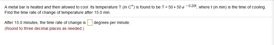 A metal bar is heated and then allowed to cool. Its temperature T (in C°) is found to be T = 50 + 50 e^-0.20t, where t (in min) is the time of cooling.
Find the time rate of change of temperature after 15.0 min.
After 15.0 minutes, the time rate of change is degrees per minute.
(Round to three decimal places as needed.)