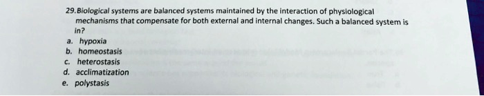 29. Biological systems are balanced systems maintained by the interaction of physiological mechanisms that compensate for both external and internal changes. Such a balanced system is in?
a. hypoxia
b. homeostasis
c. heterostasis
d. acclimatization
e. polystasis