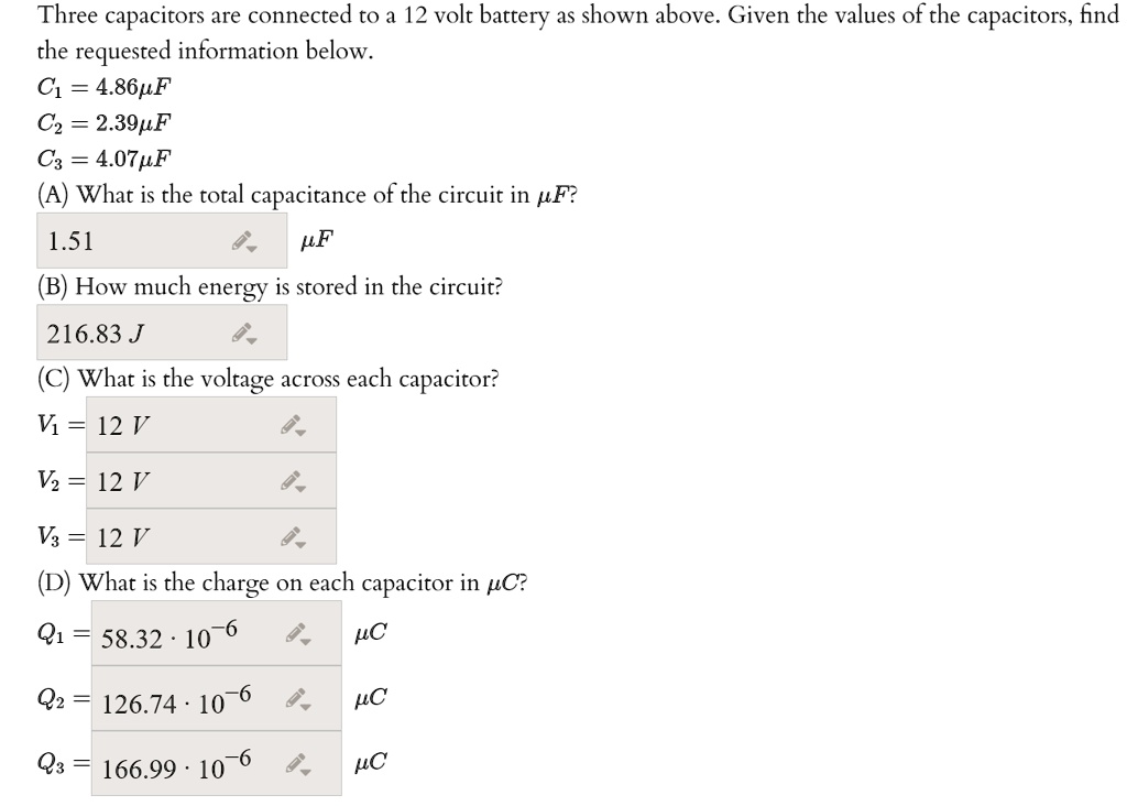 Three capacitors are connected to a 12 volt battery as shown above. Given the values of the capacitors, find the requested information below.
C1 = 4.86?F
C2 = 2.39?F
C3 = 4.07?F
(A) What is the total capacitance of the circuit in ?F?
1.51 ?F
(B) How much energy is stored in the circuit?
216.83 J
(C) What is the voltage across each capacitor?
V1 = 12 V
V2 = 12 V
V3 = 12 V
(D) What is the charge on each capacitor in ?C?
Q1 = 58.32 · 10^-6 ?C
Q2 = 126.74 · 10^-6 ?C
Q3 = 166.99 · 10^-6 ?C