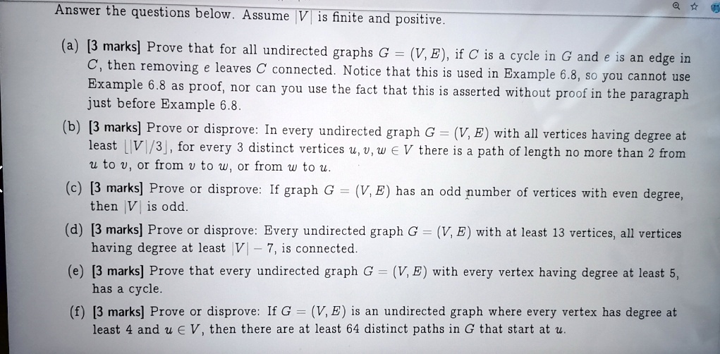 Answer the questions below. Assume |V| is finite and positive.

(a) [3 marks] Prove that for all undirected graphs G = (V, E), if C is a cycle in G and e is an edge in C, then removing e leaves C connected. Notice that this is used in Example 6.8, so you cannot use Example 6.8 as proof, nor can you use the fact that this is asserted without proof in the paragraph just before Example 6.8.
(b) [3 marks] Prove or disprove: In every undirected graph G = (V, E) with all vertices having degree at least ?|V|/3?, for every 3 distinct vertices u, v, w ? V there is a path of length no more than 2 from u to v, or from v to w, or from w to u.
(c) [3 marks] Prove or disprove: If graph G = (V, E) has an odd number of vertices with even degree, then |V| is odd.
(d) [3 marks] Prove or disprove: Every undirected graph G = (V, E) with at least 13 vertices, all vertices having degree at least |V| - 7, is connected.
(e) [3 marks] Prove that every undirected graph G = (V, E) with every vertex having degree at least 5, has a cycle.
(f) [3 marks] Prove or disprove: If G = (V, E) is an undirected graph where every vertex has degree at least 4 and u ? V, then there are at least 64 distinct paths in G that start at u.