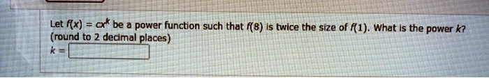 Let f(x) = cx^k be a power function such that f(8) is twice the size of f(1). What is the power k? (round to 2 decimal places) k =