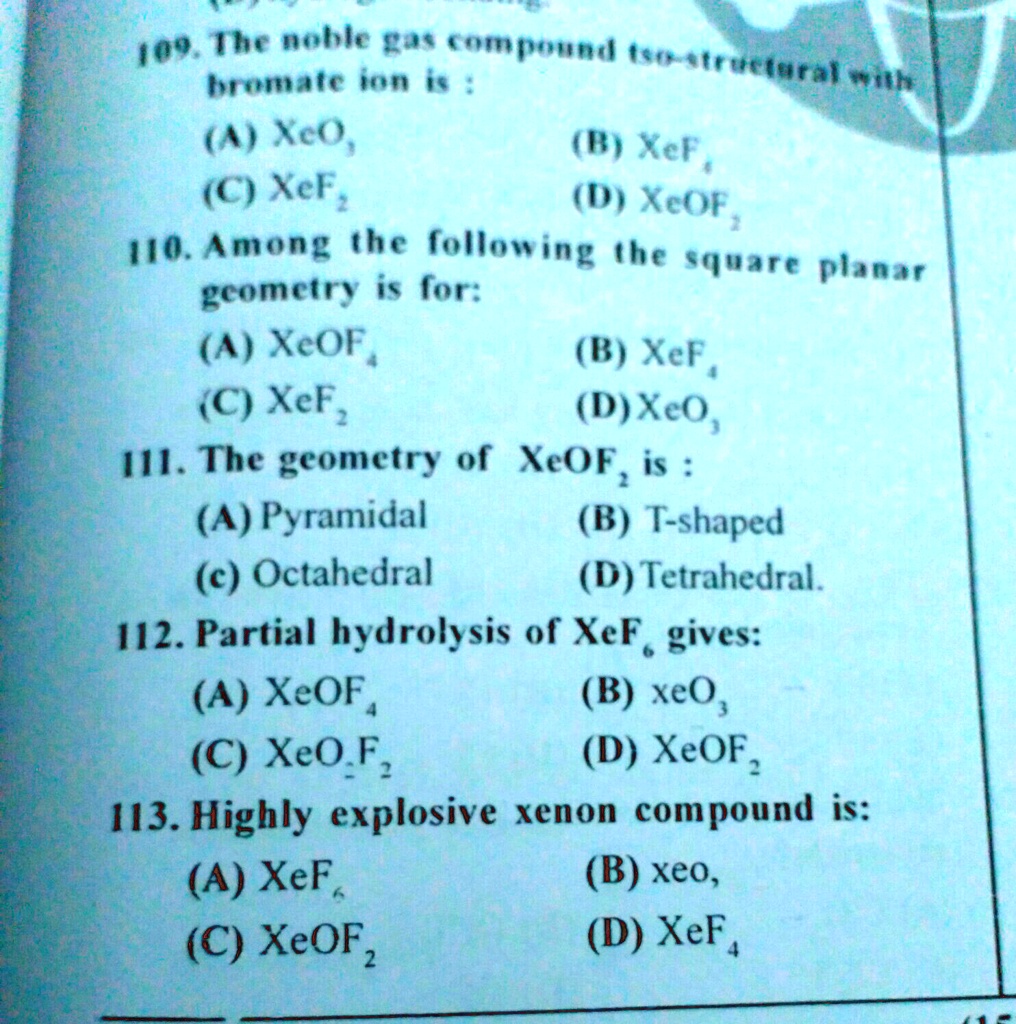 109. The noble gas compound iso-structural with bromate ion is : (A) XeO3 (B) XeF4 (C) XeF2 (D) XeOF2 110. Among the following the square planar geometry is for: (A) XeOF4 (B) XeF4 (C) XeF2 (D) XeO3 111. The geometry of XeOF2 is : (A) Pyramidal (B) T-shaped (c) Octahedral (D) Tetrahedral. 112. Partial hydrolysis of XeF6 gives: (A) XeOF4 (B) XeO3 (C) XeO2F2 (D) XeOF2 113. Highly explosive xenon compound is: (A) XeF6 (B) XeO3 (C) XeOF2 (D) XeF4