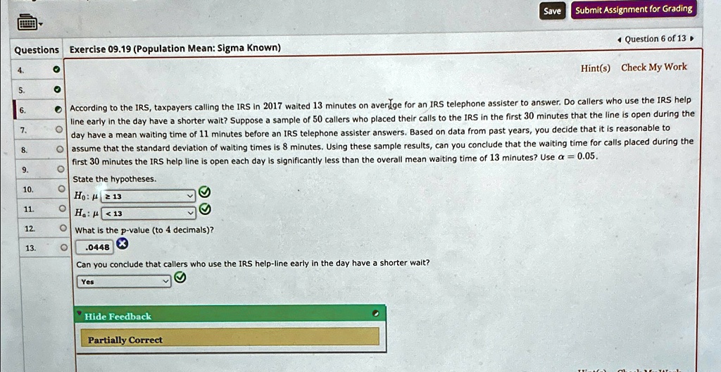 Questions Exercise 09.19 (Population Mean: Sigma Known)
4.
5.
Save
Submit Assignment for Grading
Question 6 of 13
Hint(s) Check My Work
According to the IRS, taxpayers calling the IRS in 2017 waited 13 minutes on average for an IRS telephone assister to answer. Do callers who use the IRS help
line early in the day have a shorter wait? Suppose a sample of 50 callers who placed their calls to the IRS in the first 30 minutes that the line is open during the
day have a mean waiting time of 11 minutes before an IRS telephone assister answers. Based on data from past years, you decide that it is reasonable to
assume that the standard deviation of waiting times is 8 minutes. Using these sample results, can you conclude that the waiting time for calls placed during the
first 30 minutes the IRS help line is open each day is significantly less than the overall mean waiting time of 13 minutes? Use α = 0.05.
6.
7.
8.
9.
State the hypotheses.
10.
H0: μ≥ 13
11.
Ha: μ < 13
12.
What is the p-value (to 4 decimals)?
13.
0.0448
Can you conclude that callers who use the IRS help-line early in the day have a shorter wait?
Yes
Hide Feedback
Partially Correct