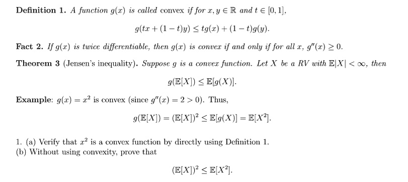 Definition 1. A function g(x) is called convex if for x, y in mathbbR and t in [0, 1],
g(tx + (1 - t)y) le tg(x) + (1 - t)g(y).
Fact 2. If g(x) is twice differentiable, then g(x) is convex if and only if for all x, g”(x) ge 0.
Theorem 3 (Jensen's inequality). Suppose g is a convex function. Let X be a RV with E|X| < infty, then
g(E[X]) le E[g(X)].
Example: g(x) = x^2 is convex (since g”(x) = 2 > 0). Thus,
g(E[X]) = (E[X])^2 le E[g(X)] = E[X^2].
1. (a) Verify that x^2 is a convex function by directly using Definition 1.
(b) Without using convexity, prove that
(E[X])^2 le E[X^2]. 