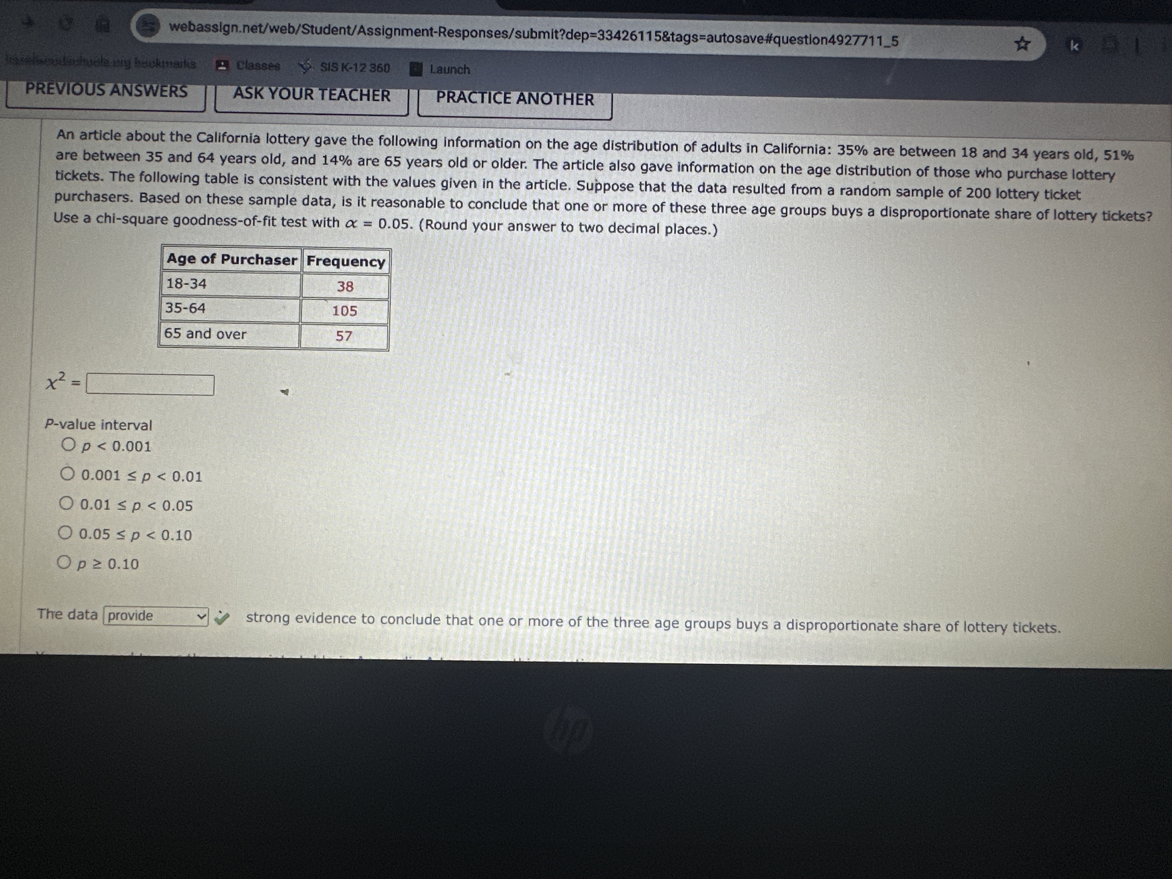 webassign.net/web/Student/Assignment-Responses/submit?dep=33426115&tags=autosave#question49277115
PREVIOUS ANSWERS
classea
SIS K-12360
Launch
ASK YOUR TEACHER
PRACTICE ANOTHER
An article about the California lottery gave the following information on the age distribution of adults in California: 35 % are between 18 and 34 years old, 51 % are between 35 and 64 years old, and 14 % are 65 years old or older. The article also gave information on the age distribution of those who purchase lottery tickets. The following table is consistent with the values given in the article. Suppose that the data resulted from a random sample of 200 lottery ticket purchasers. Based on these sample data, is it reasonable to conclude that one or more of these three age groups buys a disproportionate share of lottery tickets? Use a chi-square goodness-of-fit test with α=0.05. (Round your answer to two decimal places.)

Age of Purchaser     Frequency 

18-34     38 

35-64     105 

65 and over     57 


χ^2= □
P-value interval
p<0.001
0.001 ≤ p<0.01
0.01 ≤ p<0.05
0.05 ≤ p<0.10
p ≥ 0.10
The data
□
provide
strong evidence to conclude that one or more of the three age groups buys a disproportionate share of lottery tickets.