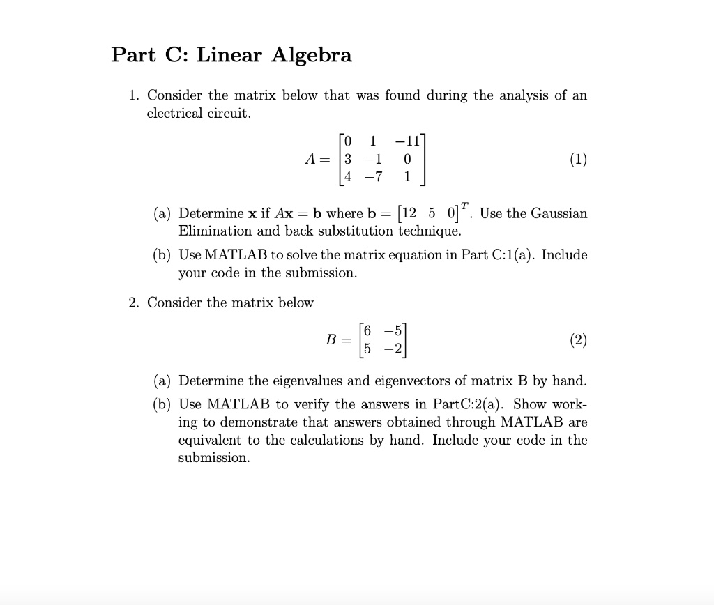 Part C: Linear Algebra

1. Consider the matrix below that was found during the analysis of an electrical circuit.

A = eginbmatrix 0     1     -11  3     -1     0  4     -7     1 endbmatrix

(a) Determine x if Ax = b where b = [12 5 0]^T. Use the Gaussian Elimination and back substitution technique.
(b) Use MATLAB to solve the matrix equation in Part C:1(a). Include your code in the submission.

2. Consider the matrix below

B = eginbmatrix 6     -5  5     -2 endbmatrix

(a) Determine the eigenvalues and eigenvectors of matrix B by hand.
(b) Use MATLAB to verify the answers in Part C:2(a). Show working to demonstrate that answers obtained through MATLAB are equivalent to the calculations by hand. Include your code in the submission.