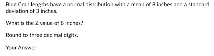 Blue Crab lengths have a normal distribution with a mean of 8 inches and a standard deviation of 3 inches.

What is the Z value of 8 inches?

Round to three decimal digits.

Your Answer: