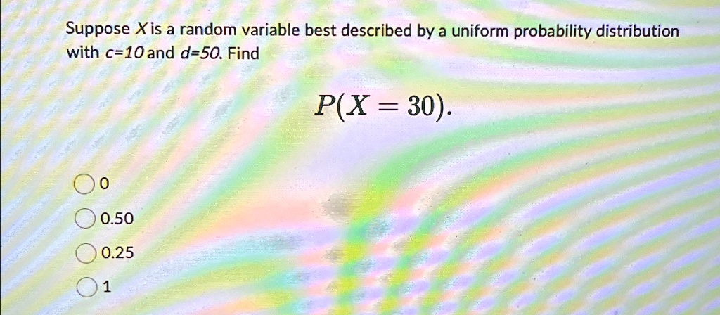 Suppose X is a random variable best described by a uniform probability distribution with c=10 and d=50. Find P(X = 30). 0 0.50 0.25 1