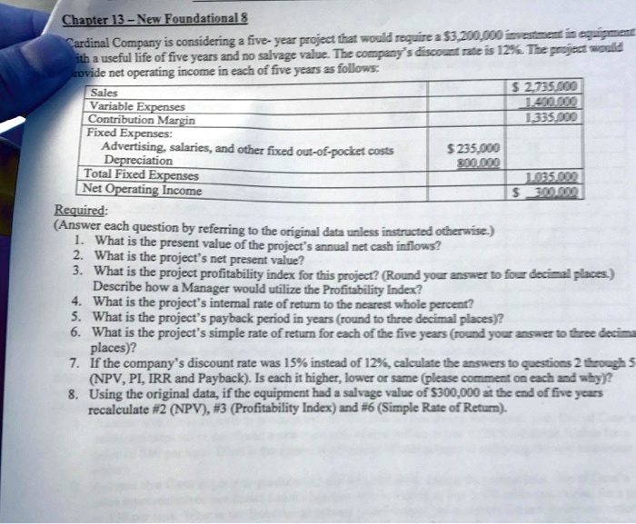 Cardinal Company is considering a five- year project that would require a 3,200,000 investment in equipment with a useful life of five years and no salvage value. The company's discount rate is 12%. The project would provide net operating income in each of five years as follows:

Sales 2,735,000
Variable Expenses 1,400,000
Contribution Margin 1,335,000
Fixed Expenses:
Advertising, salaries, and other fixed out-of-pocket costs 235,000
Depreciation 800,000
Total Fixed Expenses 1,035,000
Net Operating Income 300,000

Required:
(Answer each question by referring to the original data unless instructed otherwise.)
1. What is the present value of the project's annual net cash inflows?
2. What is the project's net present value?
3. What is the project profitability index for this project? (Round your answer to four decimal places.)
Describe how a Manager would utilize the Profitability Index?
4. What is the project's internal rate of return to the nearest whole percent?
5. What is the project's payback period in years (round to three decimal places)?
6. What is the project's simple rate of return for each of the five years (round your answer to three decimal places)?
7. If the company's discount rate was 15% instead of 12%, calculate the answers to questions 2 through 5 (NPV, PI, IRR and Payback). Is each it higher, lower or same (please comment on each and why)?
8. Using the original data, if the equipment had a salvage value of 300,000 at the end of five years
recalculate #2 (NPV), #3 (Profitability Index) and #6 (Simple Rate of Return).