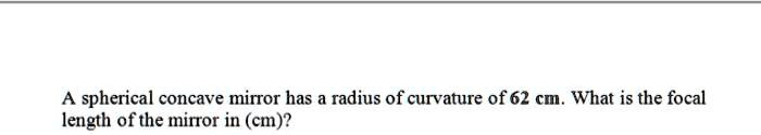 A spherical concave mirror has a radius of curvature of 62 cm. What is the focal length of the mirror in (cm)?