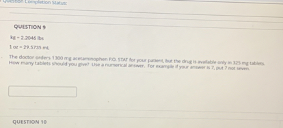 QUESTION 9
kg = 2.2046 lbs
1 oz = 29.5735 mL
The doctor orders 1300 mg acetaminophen P.O. STAT for your patient, but the drug is available only in 325 mg tablets. How many tablets should you give? Use a numerical answer. For example if your answer is 7, put 7 not seven.