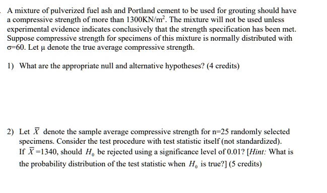 A mixture of pulverized fuel ash and Portland cement to be used for grouting should have a compressive strength of more than 1300KN/m2. The mixture will not be used unless experimental evidence indicates conclusively that the strength specification has been met. Suppose compressive strength for specimens of this mixture is normally distributed with ?=60. Let ? denote the true average compressive strength.

1) What are the appropriate null and alternative hypotheses? (4 credits)

2) Let X? denote the sample average compressive strength for n=25 randomly selected specimens. Consider the test procedure with test statistic itself (not standardized). If X?=1340, should H0 be rejected using a significance level of 0.01? [Hint: What is the probability distribution of the test statistic when H0 is true?] (5 credits)