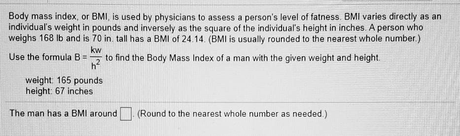 Body mass index, or BMI, is used by physicians to assess a person's level of fatness. BMI varies directly as an individual's weight in pounds and inversely as the square of the individual's height in inches. A person who weighs 168 lb and is 70 in. tall has a BMI of 24.14. (BMI is usually rounded to the nearest whole number.)

Use the formula B = kw/h² to find the Body Mass Index of a man with the given weight and height.

weight: 165 pounds
height: 67 inches

The man has a BMI around [ ]. (Round to the nearest whole number as needed.)