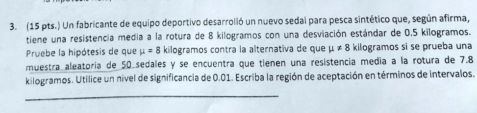 3. (15 pts.) Un fabricante de equipo deportivo desarrolló un nuevo sedal para pesca sintético que, según afirma, tiene una resistencia media a la rotura de 8 kilogramos con una desviación estándar de 0.5 kilogramos. Pruebe la hipótesis de que μ = 8 kilogramos contra la alternativa de que μ ? 8 kilogramos si se prueba una muestra aleatoria de 50 sedales y se encuentra que tienen una resistencia media a la rotura de 7.8 kilogramos. Utilice un nivel de significancia de 0.01. Escriba la región de aceptación en términos de intervalos.