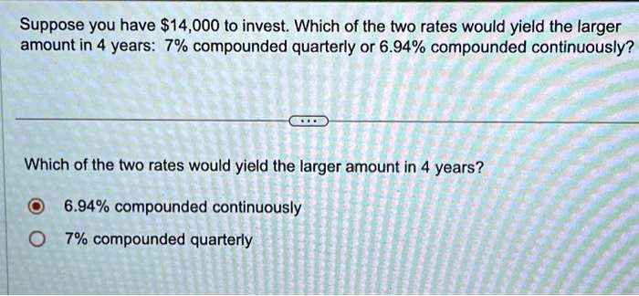 Suppose you have 14,000 to invest. Which of the two rates would yield the larger amount in 4 years: 7% compounded quarterly or 6.94% compounded continuously?
Which of the two rates would yield the larger amount in 4 years?
6.94% compounded continuously
7% compounded quarterly