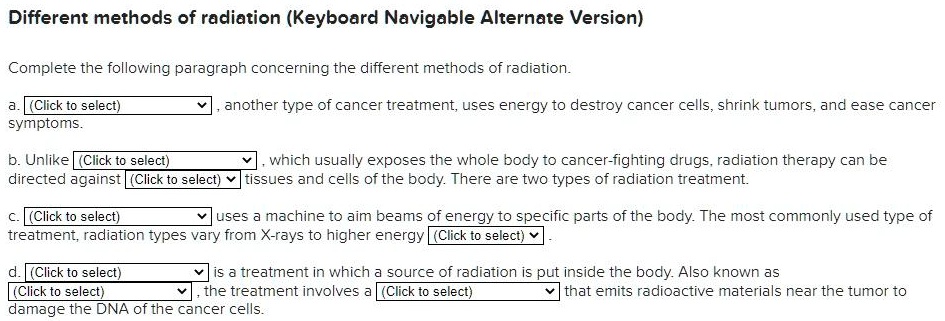 Different methods of radiation (Keyboard Navigable Alternate Version)

Complete the following paragraph concerning the different methods of radiation.

a. (Click to select), another type of cancer treatment, uses energy to destroy cancer cells, shrink tumors, and ease cancer symptoms.

b. Unlike (Click to select), which usually exposes the whole body to cancer-fighting drugs, radiation therapy can be directed against (Click to select) tissues and cells of the body. There are two types of radiation treatment.

c. (Click to select) uses a machine to aim beams of energy to specific parts of the body. The most commonly used type of treatment, radiation types vary from X-rays to higher energy (Click to select).

d. (Click to select) is a treatment in which a source of radiation is put inside the body. Also known as (Click to select), the treatment involves a (Click to select) that emits radioactive materials near the tumor to damage the DNA of the cancer cells.