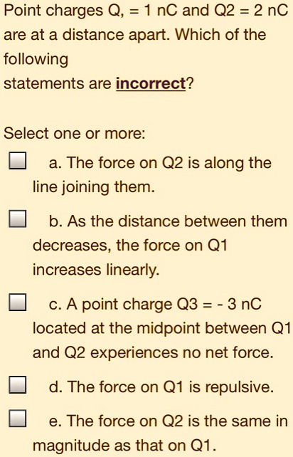 Point charges Q1 = 1 nC and Q2 = 2 nC
are at a distance apart. Which of the
following
statements are incorrect?
Select one or more:
a. The force on Q2 is along the
line joining them.
b. As the distance between them
decreases, the force on Q1
increases linearly.
c. A point charge Q3 = - 3 nC
located at the midpoint between Q1
and Q2 experiences no net force.
d. The force on Q1 is repulsive.
e. The force on Q2 is the same in
magnitude as that on Q1.