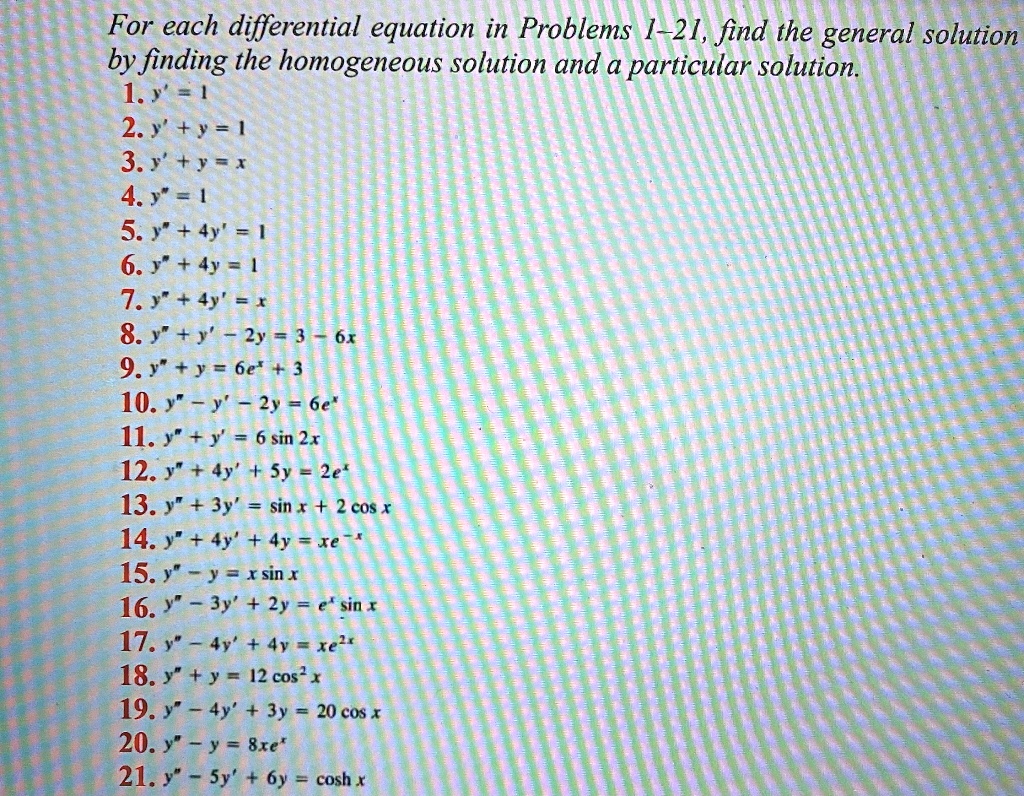 For each differential equation in Problems 1-21, find the general solution by finding the homogeneous solution and a particular solution.
1. y' = 1
2. y' + y = 1
3. y' + y = x
4. y” = 1
5. y” + 4y' = 1
6. y” + 4y = 1
7. y” + 4y' = x
8. y” + y' - 2y = 3 - 6x
9. y” + y = 6e^x + 3
10. y” - y' - 2y = 6e^x
11. y” + y' = 6 sin 2x
12. y” + 4y' + 5y = 2e^x
13. y” + 3y' = sin x + 2 cos x
14. y” + 4y' + 4y = xe^-x
15. y” - y = x sin x
16. y” - 3y' + 2y = e^x sin x
17. y” - 4y' + 4y = xe^2x
18. y” + y = 12 cos^2 x
19. y” - 4y' + 3y = 20 cos x
20. y” - y = 8xe^x
21. y” - 5y' + 6y = cosh x