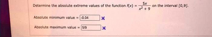 Determine the absolute extreme values of the function f(x) = (5x)/(x^2 + 9) on the interval [0,9].
Absolute minimum value = -0.04
Absolute maximum value = 5/9