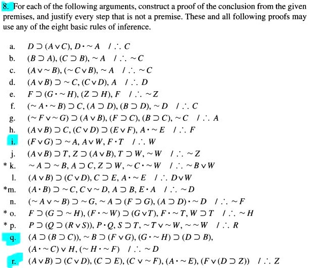8. For each of the following arguments, construct a proof of the conclusion from the given premises, and justify every step that is not a premise. These and all following proofs may use any of the eight basic rules of inference.

a. D ? (A v C), D •   A  / ? C
b. (B ? A), (C ? B),   A  / ?   C
c. (A v   B), (  C v B),   A  / ?   C
d. (A v B) ?   C, (C v D), A  / ? D
e. F ? (G •   H), (Z ? H), F  / ?   Z
f. (  A •   B) ? C, (A ? D), (B ? D),   D  / ? C
g. (  F v   G) ? (A v B), (F ? C), (B ? C),   C  / ? A
h. (A v B) ? C, (C v D) ? (E v F), A •   E  / ? F
i. (F v G) ?   A, A v W, F • T  / ? W
j. (A v B) ? T, Z ? (A v B), T ? W,   W  / ?   Z
* k.   A ?   B, A ? C, Z ? W,   C •   W  / ?   B v W
l. (A v B) ? (C v D), C ? E, A •   E  / ? D v W
* m. (A • B) ?   C, C v   D, A ? B, E • A  / ?   D
n. (  A v   B) ?   G,   A ? (F ? G), (A ? D) •   D  / ?   F
* o. F ? (G ?   H), (F •   W) ? (G v T), F •   T, W ? T  / ?   H
* p. P ? (Q ? (R v S)), P • Q, S ? T,   T v   W,     W  / ? R
q. (A ? (B ? C)),   B ? (F v G), (G •   H) ? (D ? B), (A •   C) v H, (  H •   F)  / ?   D
r. (A v B) ? (C v D), (C ? E), (C v   F), (A •   E), (F v (D ? Z))  / ? Z
