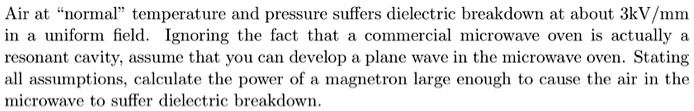 Air at "normal" temperature and pressure suffers dielectric breakdown at about 3kV/mm in a uniform field. Ignoring the fact that a commercial microwave oven is actually a resonant cavity, assume that you can develop a plane wave in the microwave oven. Stating all assumptions, calculate the power of a magnetron large enough to cause the air in the microwave to suffer dielectric breakdown.