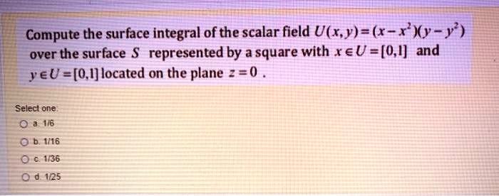 Compute the surface integral of the scalar field U(x,y) = (x - x^2)(y - y^2) over the surface S represented by a square with x ? U = [0,1] and y ? U = [0,1] located on the plane z = 0.

Select one:
a. 1/6
b. 1/16
c. 1/36
d. 1/25