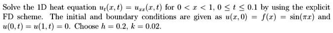 Solve the 1D heat equation ut(x, t) = uxx(x, t) for 0 < x < 1, 0 ≤ t ≤ 0.1 by using the explicit
F D scheme. The initial and boundary conditions are given as u(x, 0) = f(x) = sin(π x) and
u(0, t) = u(1, t) = 0. Choose h = 0.2, k = 0.02.