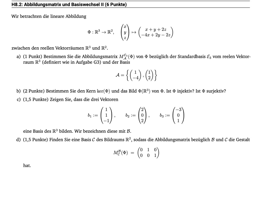 H8.2: Abbildungsmatrix und Basiswechsel II (6 Punkte)
Wir betrachten die lineare Abbildung
Φ: ℝ^3 →ℝ^2,
< p m a t r i x >
↦
    < p m a t r i x >
zischen den reellen Vektorräumen ℝ^3 und ℝ^2.
a) (1 Punkt) Bestimmen Sie die Abbildungsmatrix ME3^A(Φ) von Φ bezüglich der Standardbasis E3 vom reelen Vektor-
raum ℝ^3 (definiert wie in Aufgabe G3) und der Basis
A = {
    < p m a t r i x >
, 
    < p m a t r i x >
}
b) (2 Punkte) Bestimmen Sie den Kern ker(Φ) und das Bild Φ(ℝ^3) von Φ. Ist Φ injektiv? Ist Φ surjektiv?
c) (1,5 Punkte) Zeigen Sie, dass die drei Vektoren
b1 := 
    < p m a t r i x >, b2 := 
    < p m a t r i x >, b3 := 
    < p m a t r i x >
eine Basis des ℝ^3 bilden. Wir bezeichnen diese mit B.
d) (1,5 Punkte) Finden Sie eine Basis C des Bildraums ℝ^2, sodass die Abbildungsmatrix bezüglich B und C die Gestalt
hat.
MB^C(Φ) = 
    < p m a t r i x >