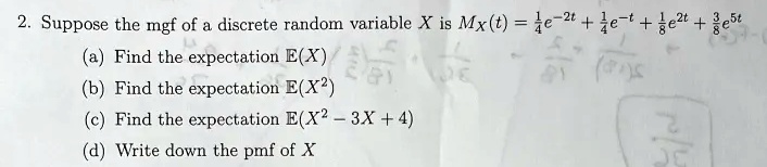 2. Suppose the mgf of a discrete random variable X is MX(t) = (1)/(4)e^-2t + (1)/(4)e^-t + (1)/(8)e^2t + (3)/(8)e^5t
(a) Find the expectation E(X)
(b) Find the expectation E(X^2)
(c) Find the expectation E(X^2 - 3X + 4)
(d) Write down the pmf of X