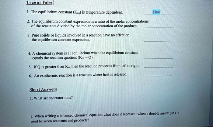True or False
1. The equilibrium constant (Keq) is temperature dependent. True
2. The equilibrium constant expression is a ratio of the molar concentrations of the reactants divided by the molar concentration of the products.
3. Pure solids or liquids involved in a reaction have no effect on the equilibrium constant expression.
4. A chemical system is at equilibrium when the equilibrium constant equals the reaction quotient (Keq = Q).
5. If Q is greater than Keq then the reaction proceeds from left to right.
6. An exothermic reaction is a reaction where heat is released.
Short Answers
1. What are spectator ions?
2. When writing a balanced chemical equation what does it represent when a double arrow (?) is used between reactants and products?
