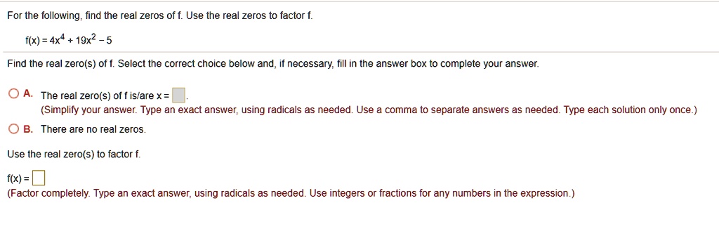 For the following, find the real zeros of f. Use the real zeros to factor f.
f(x) = 4x^4 + 19x^2 - 5
Find the real zero(s) of f. Select the correct choice below and, if necessary, fill in the answer box to complete your answer.
A. The real zero(s) of f is/are x = 
(Simplify your answer. Type an exact answer, using radicals as needed. Use a comma to separate answers as needed. Type each solution only once.)
B. There are no real zeros.
Use the real zero(s) to factor f.
f(x) = 
(Factor completely. Type an exact answer, using radicals as needed. Use integers or fractions for any numbers in the expression.)