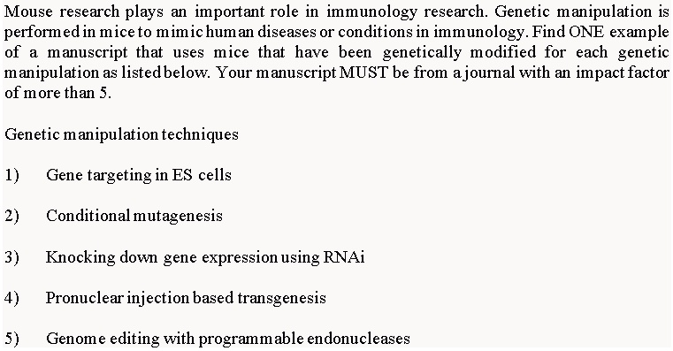 Mouse research plays an important role in immunology research. Genetic manipulation is performed in mice to mimic human diseases or conditions in immunology. Find ONE example of a manuscript that uses mice that have been genetically modified for each genetic manipulation as listed below. Your manuscript MUST be from a journal with an impact factor of more than 5.

Genetic manipulation techniques

1) Gene targeting in ES cells
2) Conditional mutagenesis
3) Knocking down gene expression using RNAi
4) Pronuclear injection based transgenesis
5) Genome editing with programmable endonucleases