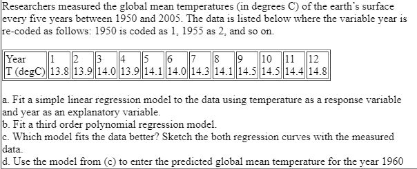 Researchers measured the global mean temperatures (in degrees C) of the earth's surface every five years between 1950 and 2005. The data is listed below where the variable year is re-coded as follows: 1950 is coded as 1, 1955 as 2, and so on.

Year 1 2 3 4 5 6 7 8 9 10 11 12
T (degC) 13.8 13.9 14.0 13.9 14.1 14.0 14.3 14.1 14.5 14.5 14.4 14.8

a. Fit a simple linear regression model to the data using temperature as a response variable and year as an explanatory variable.
b. Fit a third order polynomial regression model.
c. Which model fits the data better? Sketch the both regression curves with the measured data.
d. Use the model from (c) to enter the predicted global mean temperature for the year 1960