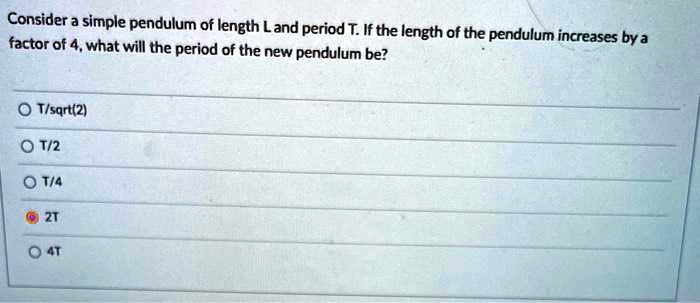 Consider a simple pendulum of length L and period T. If the length of the pendulum increases by a factor of 4, what will the period of the new pendulum be?

T/sqrt(2)
T/2
T/4
2T
4T