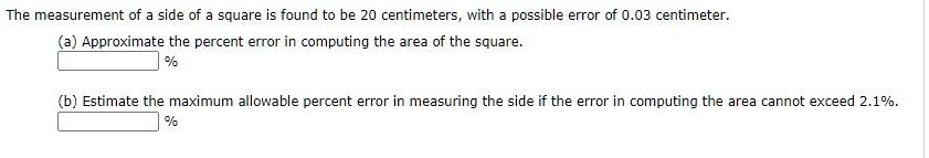 The measurement of a side of a square is found to be 20 centimeters, with a possible error of 0.03 centimeter.
(a) Approximate the percent error in computing the area of the square.

%
(b) Estimate the maximum allowable percent error in measuring the side if the error in computing the area cannot exceed 2.1%.

%