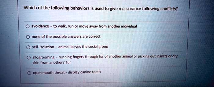 Which of the following behaviors is used to give reassurance following conflicts?
avoidance - to walk, run or move away from another individual
none of the possible answers are correct.
self-isolation - animal leaves the social group
allogrooming - running fingers through fur of another animal or picking out insects or dry skin from anothers' fur
open mouth threat - display canine teeth