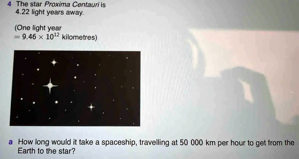 Uafhængighed At søge tilflugt frill SOLVED: The star Proxima Centauri is 4.22 light years away: (One light year  9.46 X 1012 kilometres) How long would it take a spaceship, travelling at  50 000 km per hour to