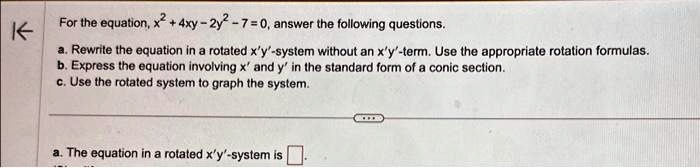 For the equation, x^2 + 4xy - 2y^2 - 7 = 0, answer the following questions.
a. Rewrite the equation in a rotated x'y'-system without an x'y'-term. Use the appropriate rotation formulas.
b. Express the equation involving x' and y' in the standard form of a conic section.
c. Use the rotated system to graph the system.
a. The equation in a rotated x'y'-system is