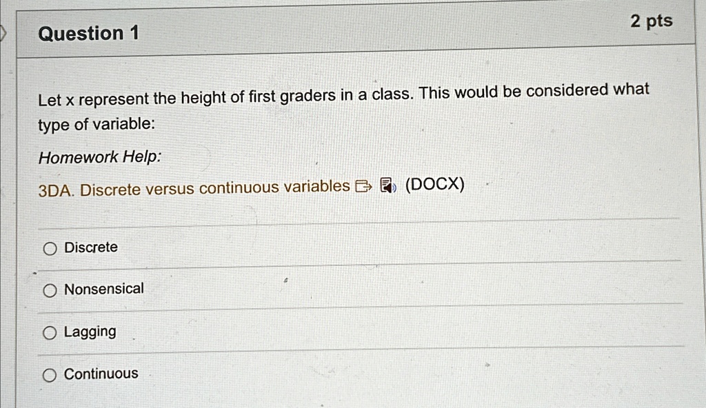 Question 1
2 pts
Let x represent the height of first graders in a class. This would be considered what
type of variable:
Homework Help:
3DA. Discrete versus continuous variables (DOCX)
O Discrete
O Nonsensical
O Lagging
O Continuous