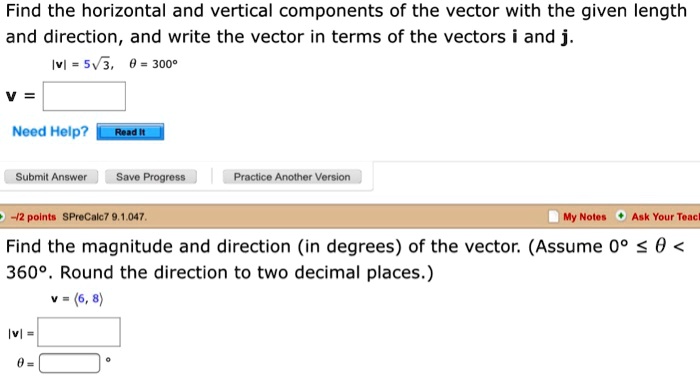 Find the horizontal and vertical components of the vector with the given length and direction, and write the vector in terms of the vectors i and j.
|v| = 5?3, ? = 300°
v =
Find the magnitude and direction (in degrees) of the vector. (Assume 0° ? ? < 360°. Round the direction to two decimal places.)
v = ?6, 8?
|v| =
? = °