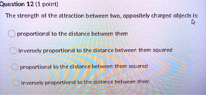 The strength of the attraction between two, oppositely charged objects is:
proportional to the distance between them
inversely proportional to the distance between them squared
proportional to the distance between them squared
inversely proportional to the distance between them