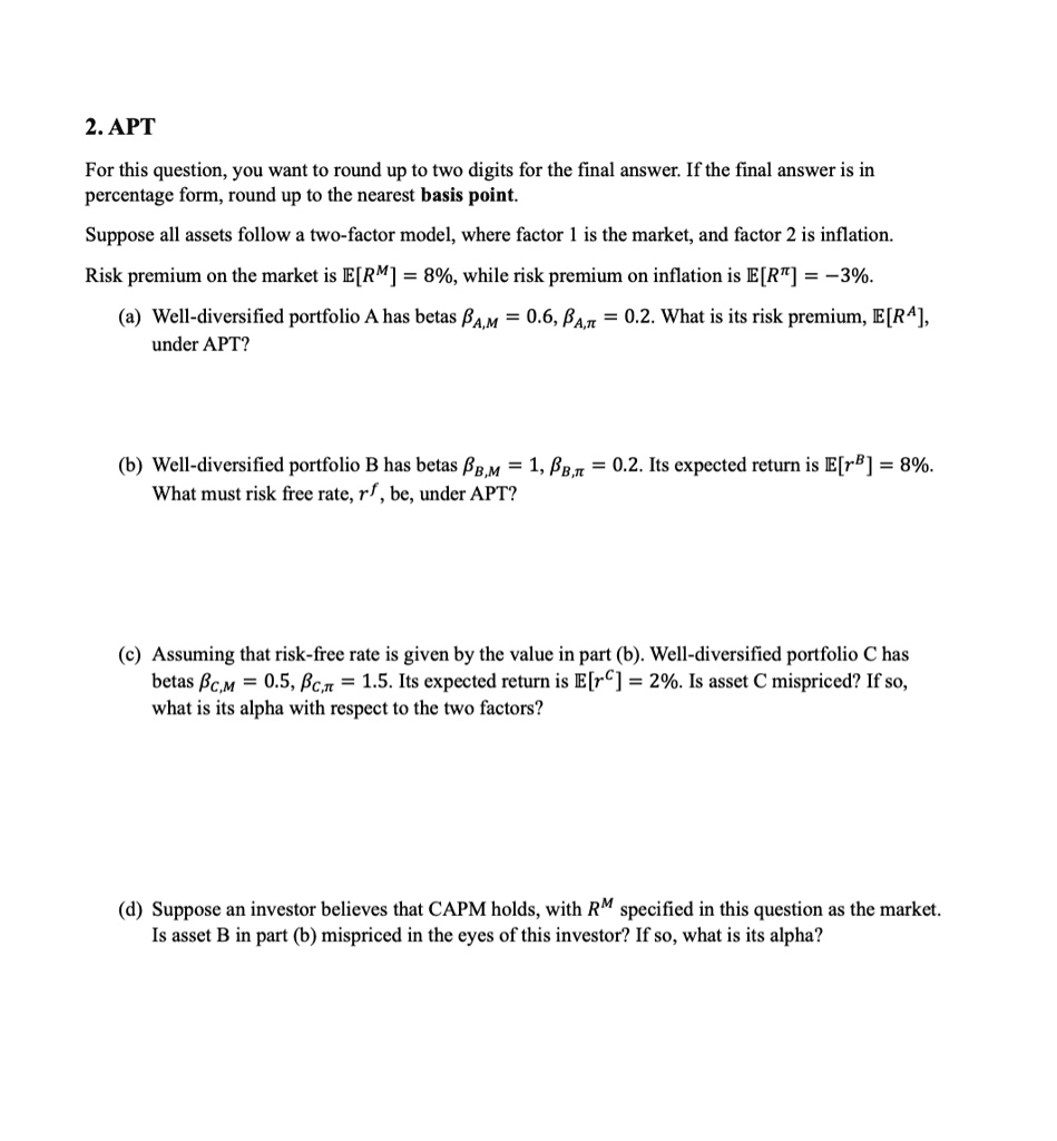 2. APT
For this question, you want to round up to two digits for the final answer. If the final answer is in
percentage form, round up to the nearest basis point.
Suppose all assets follow a two-factor model, where factor 1 is the market, and factor 2 is inflation.
Risk premium on the market is E[R^M] = 8%, while risk premium on inflation is E[R^π] = -3%.
(a) Well-diversified portfolio A has betas βA,M = 0.6, βA,π = 0.2. What is its risk premium, E[R^A],
under APT?
(b) Well-diversified portfolio B has betas βB,M = 1, βB,π = 0.2. Its expected return is E[r^B] = 8%.
What must risk free rate, r^f, be, under APT?
(c) Assuming that risk-free rate is given by the value in part (b). Well-diversified portfolio C has
betas βC,M = 0.5, βC,π = 1.5. Its expected return is E[r^C] = 2%. Is asset C mispriced? If so,
what is its alpha with respect to the two factors?
(d) Suppose an investor believes that CAPM holds, with R^M specified in this question as the market.
Is asset B in part (b) mispriced in the eyes of this investor? If so, what is its alpha?