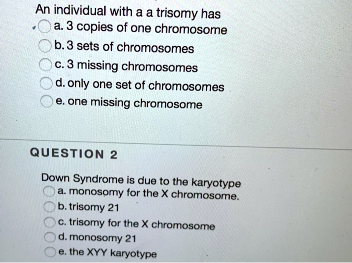 An individual with a a trisomy has
a. 3 copies of one chromosome
b. 3 sets of chromosomes
c. 3 missing chromosomes
d. only one set of chromosomes
e. one missing chromosome

QUESTION 2
Down Syndrome is due to the karyotype
a. monosomy for the X chromosome.
b. trisomy 21
c. trisomy for the X chromosome
d. monosomy 21
e. the XYY karyotype