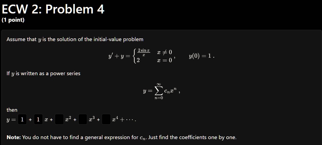 ECW 2: Problem 4
(1 point)
Assume that y is the solution of the initial-value problem
y' + y = (2sin x)/(x)    x ≠ 0
 2     x = 0, y(0) = 1.
If y is written as a power series
y = ∑n=0^∞ cn x^n,
then
y = 1 + 1x +  x^2 +  x^3 +  x^4 + ...
Note: You do not have to find a general expression for cn. Just find the coefficients one by one.