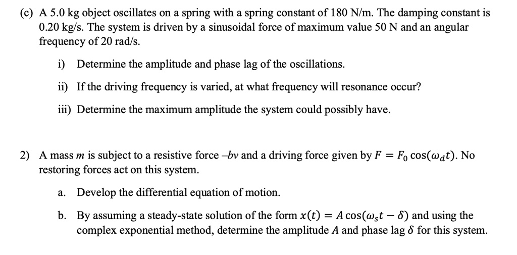 (c) A 5.0 kg object oscillates on a spring with a spring constant of 180 N/m. The damping constant is 0.20 kg/s. The system is driven by a sinusoidal force of maximum value 50 N and an angular frequency of 20 rad/s.

i) Determine the amplitude and phase lag of the oscillations.
ii) If the driving frequency is varied, at what frequency will resonance occur?
iii) Determine the maximum amplitude the system could possibly have.

2) A mass m is subject to a resistive force -bv and a driving force given by F = F0 cos(wd t). No restoring forces act on this system.

a. Develop the differential equation of motion.

b. By assuming a steady-state solution of the form x(t) = A cos(wd t - delta) and using the complex exponential method, determine the amplitude A and phase lag delta for this system.