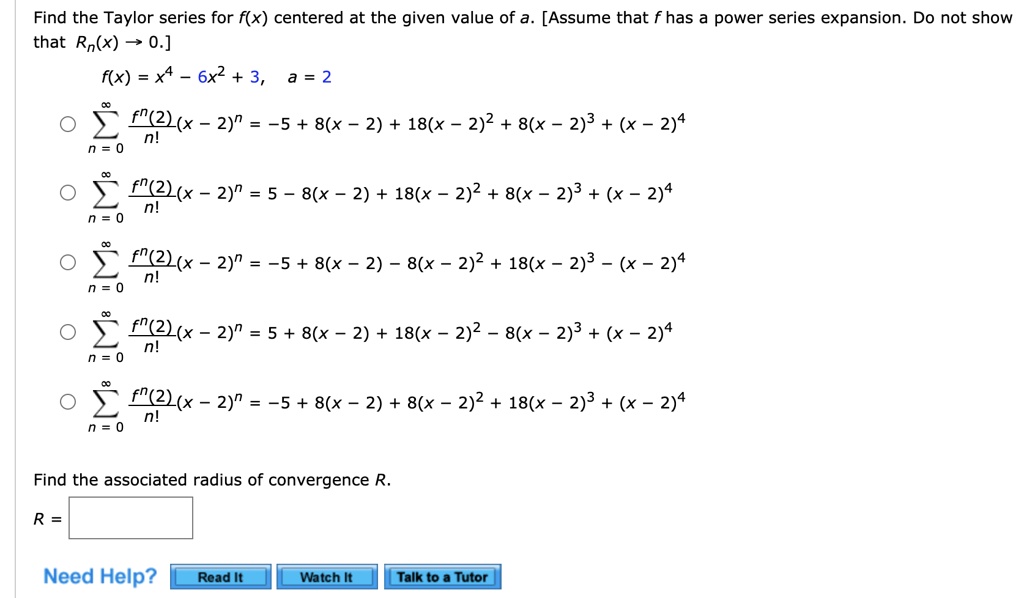 Find the Taylor series for f(x) centered at the given value of a. [Assume that f has a power series expansion. Do not show that Rn(x) -> 0.]
f(x) = x^4 - 6x^2 + 3, a = 2
sumn=0^infinity (f^(n)(2)/n!)(x - 2)^n = -5 + 8(x - 2) + 18(x - 2)^2 + 8(x - 2)^3 + (x - 2)^4
sumn=0^infinity (f^(n)(2)/n!)(x - 2)^n = 5 - 8(x - 2) + 18(x - 2)^2 + 8(x - 2)^3 + (x - 2)^4
sumn=0^infinity (f^(n)(2)/n!)(x - 2)^n = -5 + 8(x - 2) - 8(x - 2)^2 + 18(x - 2)^3 - (x - 2)^4
sumn=0^infinity (f^(n)(2)/n!)(x - 2)^n = 5 + 8(x - 2) + 18(x - 2)^2 - 8(x - 2)^3 + (x - 2)^4
sumn=0^infinity (f^(n)(2)/n!)(x - 2)^n = -5 + 8(x - 2) + 8(x - 2)^2 + 18(x - 2)^3 + (x - 2)^4
Find the associated radius of convergence R.
R = 