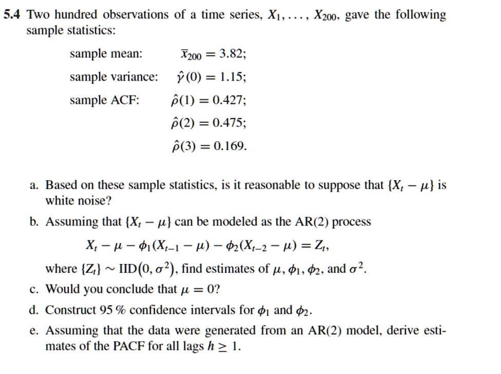 5.4 Two hundred observations of a time series, X1, ..., X200, gave the following
sample statistics:
sample mean: x?200 = 3.82;
sample variance: ??(0) = 1.15;
sample ACF: ??(1) = 0.427;
??(2) = 0.475;
??(3) = 0.169.
a. Based on these sample statistics, is it reasonable to suppose that Xt ? ? is
white noise?
b. Assuming that Xt ? ? can be modeled as the AR(2) process
Xt ? ? ? ?1(Xt?1 ? ?) ? ?2(Xt?2 ? ?) = Zt,
where Zt   IID(0, ?2), find estimates of ?, ?1, ?2, and ?2.
c. Would you conclude that ? = 0?
d. Construct 95 % confidence intervals for ?1 and ?2.
e. Assuming that the data were generated from an AR(2) model, derive esti-
mates of the PACF for all lags h ? 1.